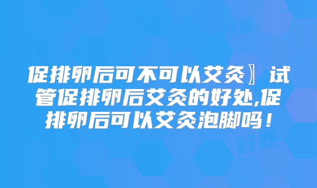 促排卵后可不可以艾灸〗试管促排卵后艾灸的好处,促排卵后可以艾灸泡脚吗！
