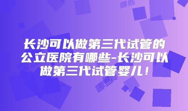长沙可以做第三代试管的公立医院有哪些-长沙可以做第三代试管婴儿!