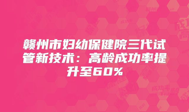 赣州市妇幼保健院三代试管新技术：高龄成功率提升至60%
