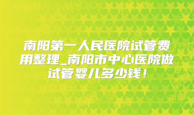 南阳第一人民医院试管费用整理_南阳市中心医院做试管婴儿多少钱!