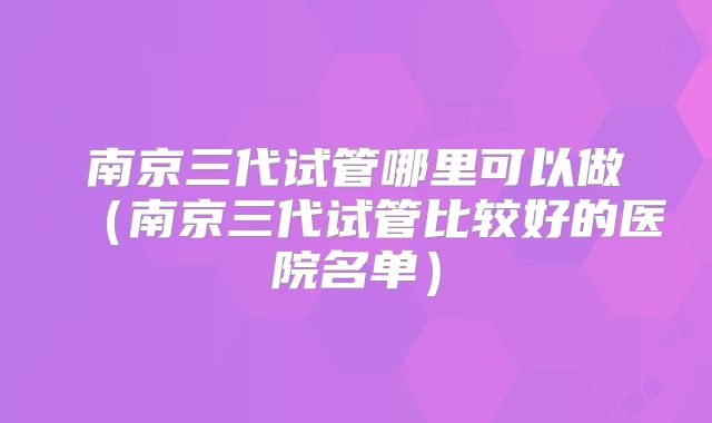 南京三代试管哪里可以做（南京三代试管比较好的医院名单）