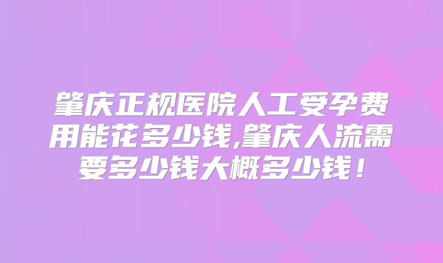 肇庆正规医院人工受孕费用能花多少钱,肇庆人流需要多少钱大概多少钱!