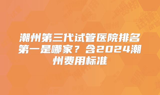 潮州第三代试管医院排名第一是哪家？含2024潮州费用标准