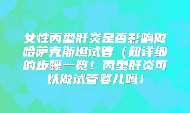 女性丙型肝炎是否影响做哈萨克斯坦试管（超详细的步骤一览！丙型肝炎可以做试管婴儿吗！