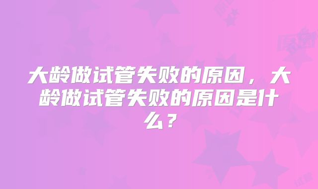 大龄做试管失败的原因，大龄做试管失败的原因是什么？