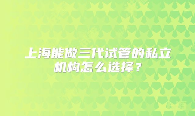 上海能做三代试管的私立机构怎么选择?