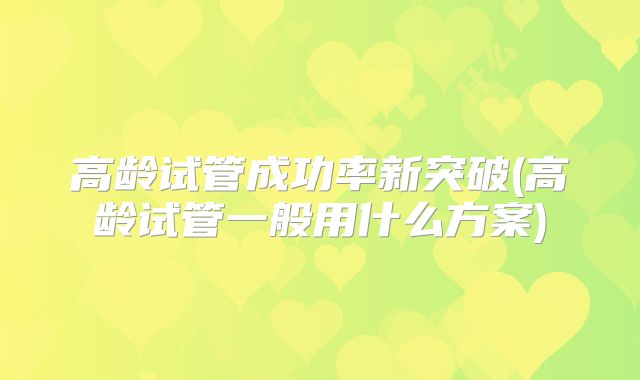 高龄试管成功率新突破(高龄试管一般用什么方案)