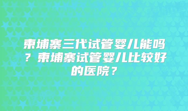 柬埔寨三代试管婴儿能吗？柬埔寨试管婴儿比较好的医院？