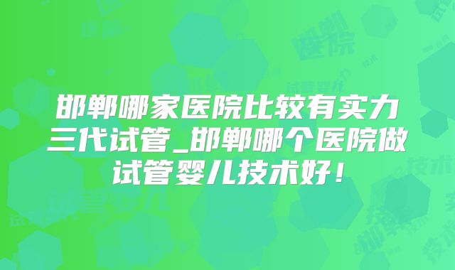 邯郸哪家医院比较有实力三代试管_邯郸哪个医院做试管婴儿技术好!