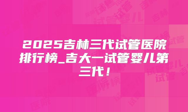 2025吉林三代试管医院排行榜_吉大一试管婴儿第三代!