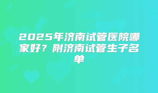 2025年济南试管医院哪家好？附济南试管生子名单