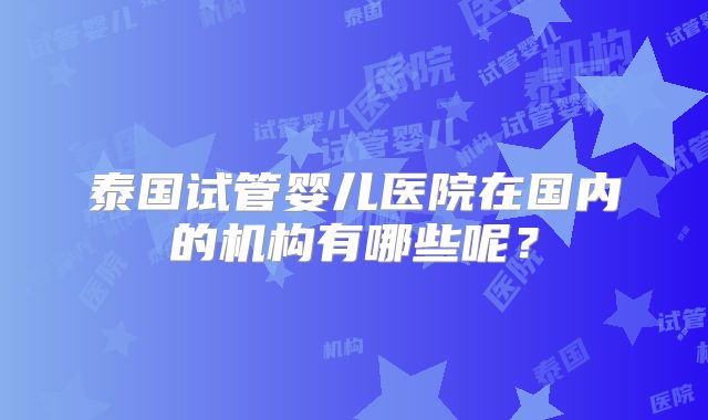 泰国试管婴儿医院在国内的机构有哪些呢?