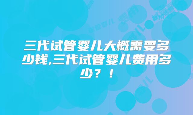 三代试管婴儿大概需要多少钱,三代试管婴儿费用多少?!