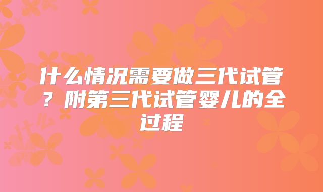 什么情况需要做三代试管？附第三代试管婴儿的全过程