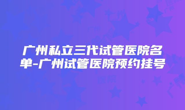 广州私立三代试管医院名单-广州试管医院预约挂号