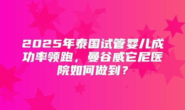 2025年泰国试管婴儿成功率领跑，曼谷威它尼医院如何做到？