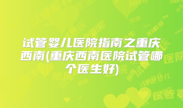 试管婴儿医院指南之重庆西南(重庆西南医院试管哪个医生好)