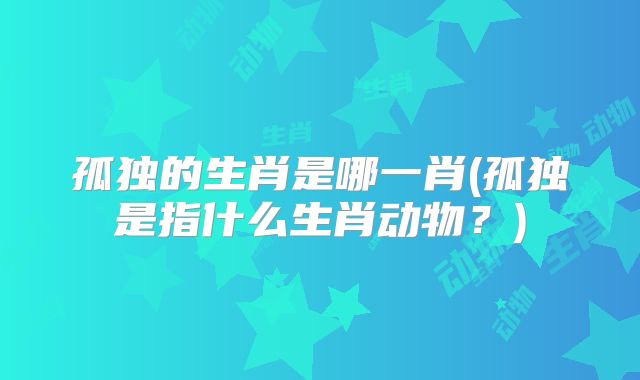 孤独的生肖是哪一肖(孤独是指什么生肖动物?)