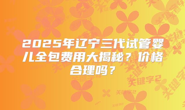 2025年辽宁三代试管婴儿全包费用大揭秘？价格合理吗？