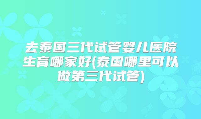 去泰国三代试管婴儿医院生育哪家好(泰国哪里可以做第三代试管)