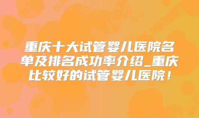 重庆十大试管婴儿医院名单及排名成功率介绍_重庆比较好的试管婴儿医院!