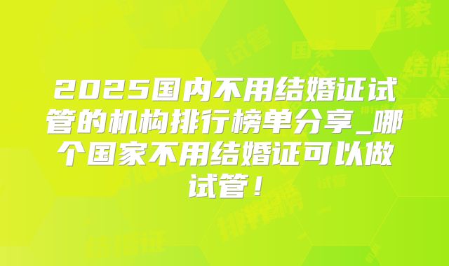 2025国内不用结婚证试管的机构排行榜单分享_哪个国家不用结婚证可以做试管！