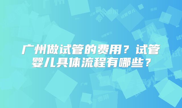 广州做试管的费用？试管婴儿具体流程有哪些？