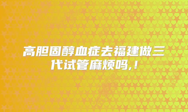 高胆固醇血症去福建做三代试管麻烦吗,！