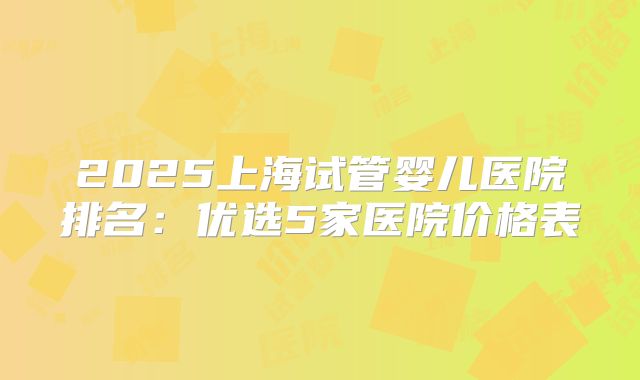 2025上海试管婴儿医院排名：优选5家医院价格表