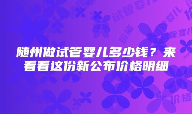 随州做试管婴儿多少钱？来看看这份新公布价格明细