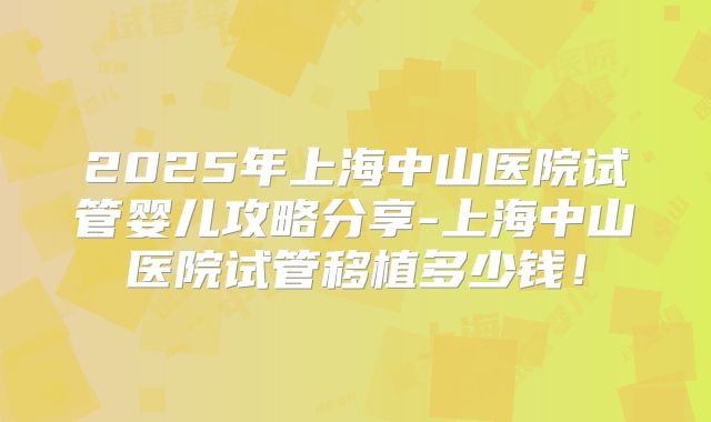 2025年上海中山医院试管婴儿攻略分享-上海中山医院试管移植多少钱!