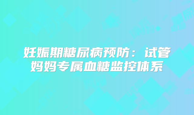 妊娠期糖尿病预防：试管妈妈专属血糖监控体系‌