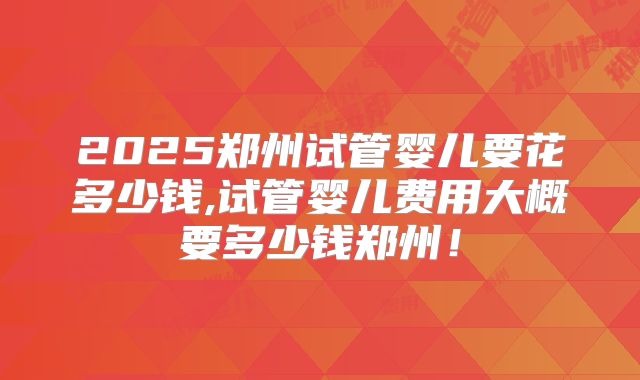 2025郑州试管婴儿要花多少钱,试管婴儿费用大概要多少钱郑州！