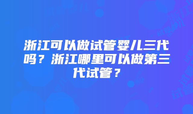 浙江可以做试管婴儿三代吗？浙江哪里可以做第三代试管？