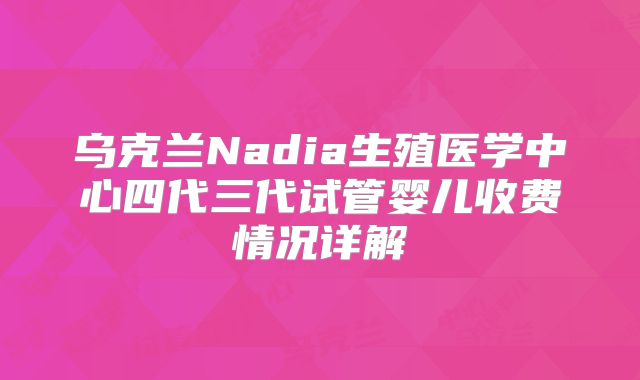 乌克兰Nadia生殖医学中心四代三代试管婴儿收费情况详解