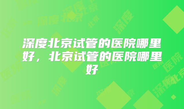 深度北京试管的医院哪里好，北京试管的医院哪里好
