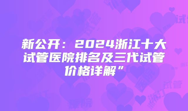 新公开:2024浙江十大试管医院排名及三代试管价格详解”