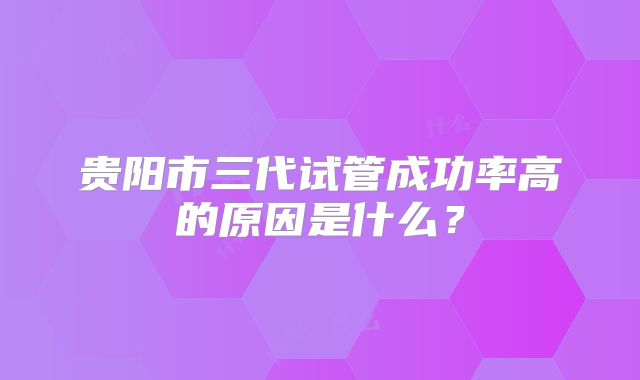 贵阳市三代试管成功率高的原因是什么?