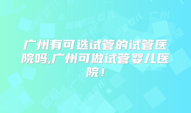 广州有可选试管的试管医院吗,广州可做试管婴儿医院!
