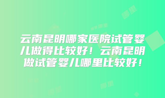 云南昆明哪家医院试管婴儿做得比较好！云南昆明做试管婴儿哪里比较好！