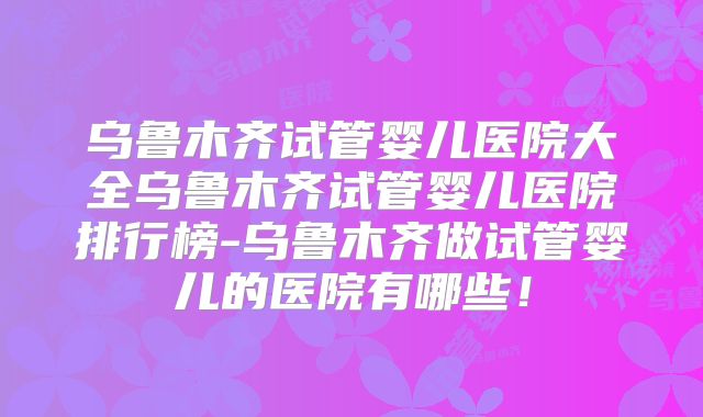 乌鲁木齐试管婴儿医院大全乌鲁木齐试管婴儿医院排行榜-乌鲁木齐做试管婴儿的医院有哪些!
