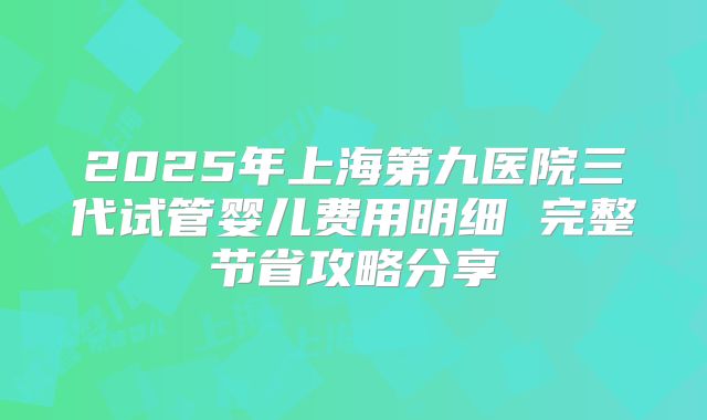 2025年上海第九医院三代试管婴儿费用明细 完整节省攻略分享