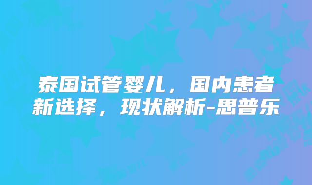 泰国试管婴儿,国内患者新选择,现状解析-思普乐