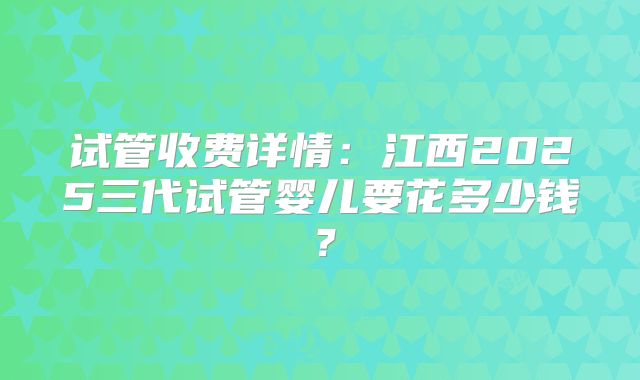 试管收费详情：江西2025三代试管婴儿要花多少钱？