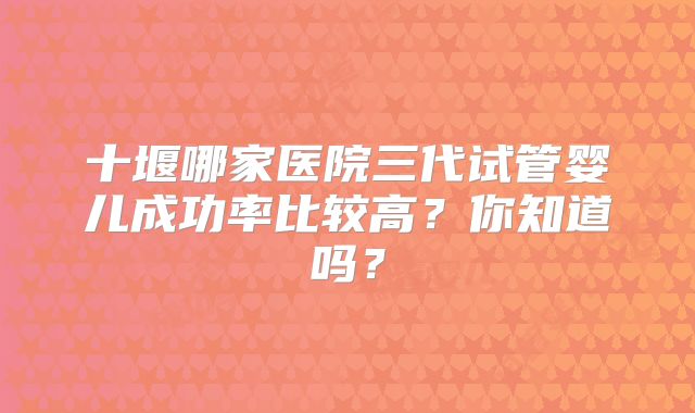 十堰哪家医院三代试管婴儿成功率比较高？你知道吗？