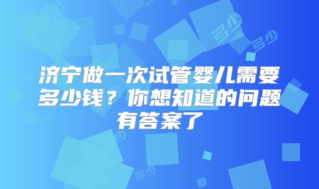 济宁做一次试管婴儿需要多少钱?你想知道的问题有答案了