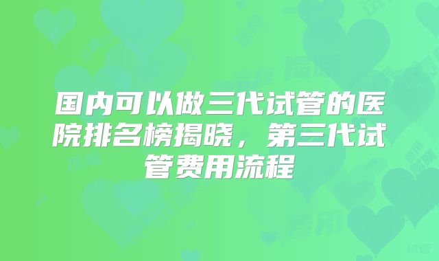 国内可以做三代试管的医院排名榜揭晓，第三代试管费用流程