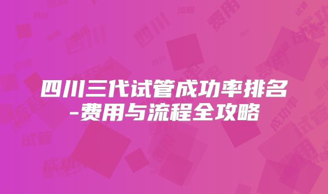 四川三代试管成功率排名-费用与流程全攻略