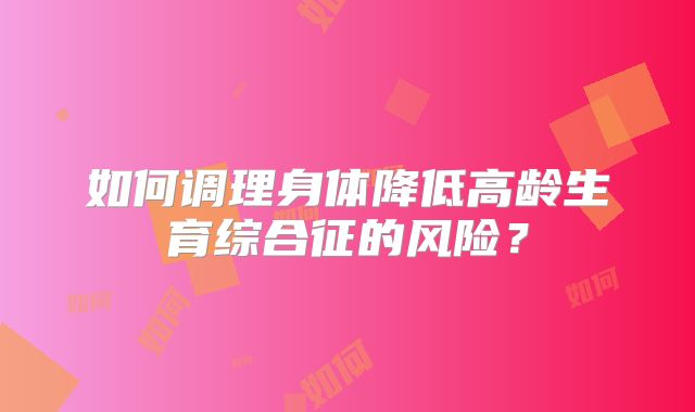 如何调理身体降低高龄生育综合征的风险？