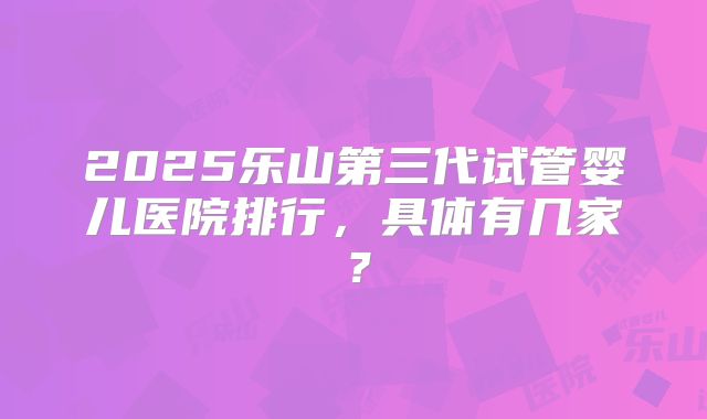 2025乐山第三代试管婴儿医院排行，具体有几家？